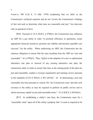 8
Comm’n, 390 A.2d 8, 15 (Me. 1978) (explaining that we defer to the
Commission’s technical expertise and do not “review the Commission’s findings
of fact and seek to determine what rates are reasonable and just,” but intervene
only on questions of law).
[¶16] Pursuant to 35-A M.R.S. § 4706(1), the Commission may authorize
an ARP for a gas utility in order “to promote efficiency in operations, create
appropriate financial incentives, promote rate stability and promote equitable cost
recovery” for the utility. When authorizing an ARP, the Commission has the
statutory obligation to ensure that the rates resulting from the ARP are “just and
reasonable.” Id. § 4706(3). Thus, “[p]rior to the adoption of a new or replacement
alternative rate plan or renewal of any existing alternative rate plan, the
commission shall, in order to ensure that rates at the starting point of the plan are
just and reasonable, conduct a revenue requirement and earnings review pursuant
to the standards of [35-A M.R.S. § 301 (2014)].” Id. In determining a just and
reasonable rate base pursuant to section 301, the Commission must “provide such
revenues to the utility as may be required to perform its public service and to
attract necessary capital on just and reasonable terms.” 35-A M.R.S. § 301(4)(A).
[¶17] In establishing a utility’s rate base, the Commission must fix a
“reasonable value” upon all of the utility’s property that “is used or required to be
 