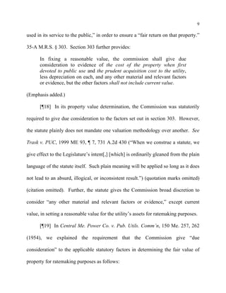 9
used in its service to the public,” in order to ensure a “fair return on that property.”
35-A M.R.S. § 303. Section 303 further provides:
In fixing a reasonable value, the commission shall give due
consideration to evidence of the cost of the property when first
devoted to public use and the prudent acquisition cost to the utility,
less depreciation on each, and any other material and relevant factors
or evidence, but the other factors shall not include current value.
(Emphasis added.)
[¶18] In its property value determination, the Commission was statutorily
required to give due consideration to the factors set out in section 303. However,
the statute plainly does not mandate one valuation methodology over another. See
Trask v. PUC, 1999 ME 93, ¶ 7, 731 A.2d 430 (“When we construe a statute, we
give effect to the Legislature’s intent[,] [which] is ordinarily gleaned from the plain
language of the statute itself. Such plain meaning will be applied so long as it does
not lead to an absurd, illogical, or inconsistent result.”) (quotation marks omitted)
(citation omitted). Further, the statute gives the Commission broad discretion to
consider “any other material and relevant factors or evidence,” except current
value, in setting a reasonable value for the utility’s assets for ratemaking purposes.
[¶19] In Central Me. Power Co. v. Pub. Utils. Comm’n, 150 Me. 257, 262
(1954), we explained the requirement that the Commission give “due
consideration” to the applicable statutory factors in determining the fair value of
property for ratemaking purposes as follows:
 