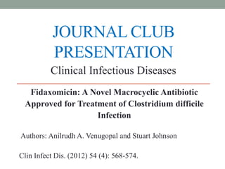 JOURNAL CLUB
PRESENTATION
Fidaxomicin: A Novel Macrocyclic Antibiotic
Approved for Treatment of Clostridium difficile
Infection
Authors: Anilrudh A. Venugopal and Stuart Johnson
Clin Infect Dis. (2012) 54 (4): 568-574.
Clinical Infectious Diseases
 