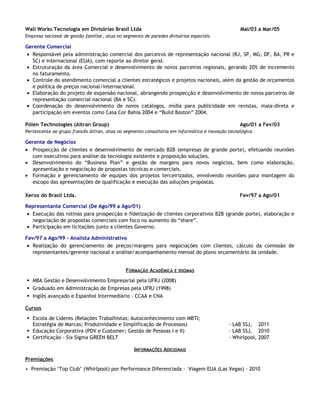 Wall Works Tecnologia em Divisórias Brasil Ltda Mai/03 a Mar/05
Empresa nacional de gestão familiar, atua no segmento de paredes divisórias especiais
Gerente Comercial
• Responsável pela administração comercial dos parceiros de representação nacional (RJ, SP, MG, DF, BA, PR e
SC) e internacional (EUA), com reporte ao diretor geral.
• Estruturação da área Comercial e desenvolvimento de novos parceiros regionais, gerando 20% de incremento
no faturamento.
• Controle do atendimento comercial a clientes estratégicos e projetos nacionais, além da gestão de orçamentos
e política de preços nacional/internacional.
• Elaboração do projeto de expansão nacional, abrangendo prospecção e desenvolvimento de novos parceiros de
representação comercial nacional (BA e SC).
• Coordenação do desenvolvimento de novos catálogos, mídia para publicidade em revistas, mala-direta e
participação em eventos como Casa Cor Bahia 2004 e “Build Boston” 2004.
Pólen Technologies (Altran Group) Ago/01 a Fev/03
Pertencente ao grupo francês Altran, atua no segmento consultoria em informática e inovação tecnológica
Gerente de Negócios
• Prospecção de clientes e desenvolvimento de mercado B2B (empresas de grande porte), efetuando reuniões
com executivos para análise da tecnologia existente e proposição soluções.
• Desenvolvimento do “Business Plan” e gestão de margens para novos negócios, bem como elaboração,
apresentação e negociação de propostas técnicas e comerciais.
• Formação e gerenciamento de equipes dos projetos terceirizados, envolvendo reuniões para montagem do
escopo das apresentações de qualificação e execução das soluções propostas.
Xerox do Brasil Ltda. Fev/97 a Ago/01
Representante Comercial (De Ago/99 a Ago/01)
• Execução das rotinas para prospecção e fidelização de clientes corporativos B2B (grande porte), elaboração e
negociação de propostas comerciais com foco no aumento do “share”.
• Participação em licitações junto a clientes Governo.
Fev/97 a Ago/99 - Analista Administrativo
• Realização do gerenciamento de preços/margens para negociações com clientes, cálculo da comissão de
representantes/gerente nacional e análise/acompanhamento mensal do plano orçamentário da unidade.
FORMAÇÃO ACADÊMICA E IDIOMAS
 MBA Gestão e Desenvolvimento Empresarial pela UFRJ (2008)
 Graduado em Administração de Empresas pela UFRJ (1998)
 Inglês avançado e Espanhol Intermediário - CCAA e CNA
Cursos
 Escola de Líderes (Relações Trabalhistas; Autoconhecimento com MBTI;
Estratégia de Marcas; Produtividade e Simplificação de Processos) - LAB SSJ, 2011
 Educação Corporativa (PDV e Customer; Gestão de Pessoas I e II) - LAB SSJ, 2010
 Certificação - Six Sigma GREEN BELT – Whirlpool, 2007
INFORMAÇÕES ADICIONAIS
Premiações
• Premiação ‘Top Club’ (Whirlpool) por Performance Diferenciada - Viagem EUA (Las Vegas) - 2010
 