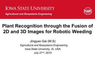 Agricultural and Biosystems Engineering
Plant Recognition through the Fusion of
2D and 3D Images for Robotic Weeding
Jingyao Gai (M.S)
Agricultural and Biosystems Engineering
Iowa State University, IA, USA
July 27nd, 2015
 