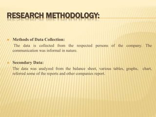 RESEARCH METHODOLOGY:
 Methods of Data Collection:
The data is collected from the respected persons of the company. The
communication was informal in nature.
 Secondary Data:
The data was analyzed from the balance sheet, various tables, graphs, chart,
referred some of the reports and other companies report.
 