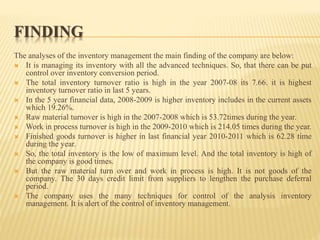 FINDING
The analyses of the inventory management the main finding of the company are below:
 It is managing its inventory with all the advanced techniques. So, that there can be put
control over inventory conversion period.
 The total inventory turnover ratio is high in the year 2007-08 its 7.66. it is highest
inventory turnover ratio in last 5 years.
 In the 5 year financial data, 2008-2009 is higher inventory includes in the current assets
which 19.26%.
 Raw material turnover is high in the 2007-2008 which is 53.72times during the year.
 Work in process turnover is high in the 2009-2010 which is 214.05 times during the year.
 Finished goods turnover is higher in last financial year 2010-2011 which is 62.28 time
during the year.
 So, the total inventory is the low of maximum level. And the total inventory is high of
the company is good times.
 But the raw material turn over and work in process is high. It is not goods of the
company. The 30 days credit limit from suppliers to lengthen the purchase deferral
period.
 The company uses the many techniques for control of the analysis inventory
management. It is alert of the control of inventory management.
 