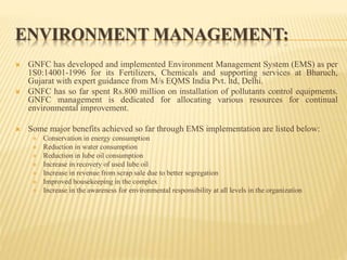 ENVIRONMENT MANAGEMENT:
 GNFC has developed and implemented Environment Management System (EMS) as per
1S0:14001-1996 for its Fertilizers, Chemicals and supporting services at Bharuch,
Gujarat with expert guidance from M/s EQMS India Pvt. ltd, Delhi.
 GNFC has so far spent Rs.800 million on installation of pollutants control equipments.
GNFC management is dedicated for allocating various resources for continual
environmental improvement.
 Some major benefits achieved so far through EMS implementation are listed below:
 Conservation in energy consumption
 Reduction in water consumption
 Reduction in lube oil consumption
 Increase in recovery of used lube oil
 Increase in revenue from scrap sale due to better segregation
 Improved housekeeping in the complex
 Increase in the awareness for environmental responsibility at all levels in the organization
 
