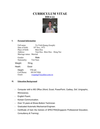 CURRICULUM VITAE

I. Personal Information
Full name: Vu Vinh Quang (Joseph)
Date of birth: 10th
Nov, 1973
Place of birth: Bien Hoa
Address: Tam Hoa –Bien Hoa – Dong Nai
Marriage status: Married
Gender: Male
Nationality: Viet Nam
Weight: 78 kg
Heath: Good
Height: 172 cm
Cell Phone: 0913873984
Email: vvquang37@yahoo.com.vn
II. Education Background
- Computer skill is MS Office (Word, Excel, PowerPoint, Cadkey, Dxf, Unigraphic,
Rhinoceros).
- English Fluent.
- Korean Communication.
- Over 15 years at Shoes Bottom Technician
- Graduated Automatic Mechanical Engineer.
- Certificate of train the trainers of SPECTRA(Singapore Professional Education,
Consultancy & Training).
 