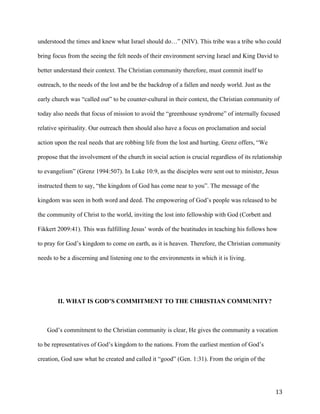   13	
  
understood the times and knew what Israel should do…” (NIV). This tribe was a tribe who could
bring focus from the seeing the felt needs of their environment serving Israel and King David to
better understand their context. The Christian community therefore, must commit itself to
outreach, to the needs of the lost and be the backdrop of a fallen and needy world. Just as the
early church was “called out” to be counter-cultural in their context, the Christian community of
today also needs that focus of mission to avoid the “greenhouse syndrome” of internally focused
relative spirituality. Our outreach then should also have a focus on proclamation and social
action upon the real needs that are robbing life from the lost and hurting. Grenz offers, “We
propose that the involvement of the church in social action is crucial regardless of its relationship
to evangelism” (Grenz 1994:507). In Luke 10:9, as the disciples were sent out to minister, Jesus
instructed them to say, “the kingdom of God has come near to you”. The message of the
kingdom was seen in both word and deed. The empowering of God’s people was released to be
the community of Christ to the world, inviting the lost into fellowship with God (Corbett and
Fikkert 2009:41). This was fulfilling Jesus’ words of the beatitudes in teaching his follows how
to pray for God’s kingdom to come on earth, as it is heaven. Therefore, the Christian community
needs to be a discerning and listening one to the environments in which it is living.
II. WHAT IS GOD’S COMMITMENT TO THE CHRISTIAN COMMUNITY?
God’s commitment to the Christian community is clear, He gives the community a vocation
to be representatives of God’s kingdom to the nations. From the earliest mention of God’s
creation, God saw what he created and called it “good” (Gen. 1:31). From the origin of the
 