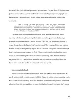   14	
  
Garden of Eden, God established community between Adam, Eve, and Himself. The interest and
jealousy of God to have a people unto Himself was set in the beginning of time, a people who
had a purpose, a people who were blessed to bless others with the invitation to join God’s
community.
Gen. 12:1-3 The LORD had said to Abram, "Leave your country, your people
and your father's household and go to the land I will show you. 2 "I will make you into a
great nation and I will bless you; I will make your name great, and you will be a blessing.
3 I will bless those who bless you, and whoever curses you I will curse; and all peoples
on earth will be blessed through you." (NIV)
The theme of this blessing flows throughout the Bible. Arthur Glasser states, “God’s
sovereign will ultimately brings to light his lordship over all peoples. It is in the blessings
promised to the nations through Abraham” (Glasser 2003:26). This blessing was intended to
spread through the world wherever God’s people resided. This was a new history and vocation
that was to carry on through history beyond the Old Testament writings and continue on through
God’s son, Jesus, come as a man in the flesh. “The new reality that he introduced into history
was to be continued through history in the form of a community, not in the form of a book”
(Newbigin 1995:52). The community’s vocation was to be incarnate examples of Jesus, the
Savior of the world. We see this modeled clearly in the four gospels.
Empowering God’s People
John 15: 1-16 directs the Christian to remain in the vine of Christ as out empowerment. We
can do nothing outside of this community in Christ. We can do nothing without remaining true to
God’s word. We can do nothing in our own strength to accomplish the kingdom of God without
a bond in Christ. It is generated from the triune God: Father, Son, and Holy Spirit. God’s people
 