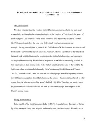   16	
  
III.WHAT IS THE INDIVIDUAL’S RESPONSIBILITY TO THE CHRISTIAN
COMMUNITY?
The Vessel of God
Now that we understand the vocation for the Christian community, what is our individual
responsibility to this call to be missional and usher in the kingdom of God through the power of
the Holy Spirit? God deserves a vessel that is submitted unto the lordship of Christ. Matthew
22:37-40, exhorts us to love the Lord your God with all your heart, soul, mind and
strength…loving your neighbor as yourself. We find in Psalms 24: 3-4 that those who can ascend
the hill of the Lord must have clean hands and pure heart. There is a condition to the state of our
faith and walk with God that must be genuine in order for God’s full promises and blessing to
accompany His community. The distinctive we possess, as a Christian community, reminds us
that we are chosen from a sinful world by the Father, sanctified for the sake of the world by the
Spirit, and called to missional obedience by Christ’s redeeming blood (Chester and Timmis
2012:47). Lohfink exhorts, “That the church is the chosen people, God’s own property, has the
inevitable consequence that it must be holy among the nations – fundamentally different, in other
words, from the other societies of the world” (Lohfink 1982:151). Therefore, our identity must
be grounded in the fact that we are not our own. We have been bought with the price of the
Christ’s atoning blood.
Living Incarnationally
In the parable of the Good Samaritan (Luke 10:25-37), Jesus challenges the expert of the law
by telling a story of loving your neighbor and showing mercy to those in need. The exhortation
 