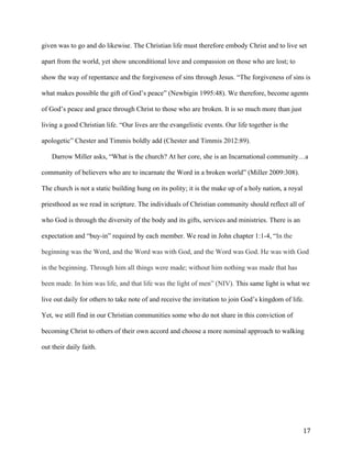   17	
  
given was to go and do likewise. The Christian life must therefore embody Christ and to live set
apart from the world, yet show unconditional love and compassion on those who are lost; to
show the way of repentance and the forgiveness of sins through Jesus. “The forgiveness of sins is
what makes possible the gift of God’s peace” (Newbigin 1995:48). We therefore, become agents
of God’s peace and grace through Christ to those who are broken. It is so much more than just
living a good Christian life. “Our lives are the evangelistic events. Our life together is the
apologetic” Chester and Timmis boldly add (Chester and Timmis 2012:89).
Darrow Miller asks, “What is the church? At her core, she is an Incarnational community…a
community of believers who are to incarnate the Word in a broken world” (Miller 2009:308).
The church is not a static building hung on its polity; it is the make up of a holy nation, a royal
priesthood as we read in scripture. The individuals of Christian community should reflect all of
who God is through the diversity of the body and its gifts, services and ministries. There is an
expectation and “buy-in” required by each member. We read in John chapter 1:1-4, “In the
beginning was the Word, and the Word was with God, and the Word was God. He was with God
in the beginning. Through him all things were made; without him nothing was made that has
been made. In him was life, and that life was the light of men” (NIV). This same light is what we
live out daily for others to take note of and receive the invitation to join God’s kingdom of life.
Yet, we still find in our Christian communities some who do not share in this conviction of
becoming Christ to others of their own accord and choose a more nominal approach to walking
out their daily faith.
 