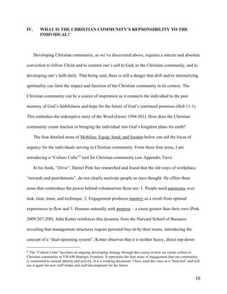   18	
  
IV. WHAT IS THE CHRISTIAN COMMUNITY’S REPSONSIBILITY TO THE
INDIVIDUAL?
Developing Christian community, as we’ve discovered above, requires a sincere and absolute
conviction to follow Christ and to commit one’s self to God, to the Christian community, and to
developing one’s faith daily. That being said, there is still a danger that drift and/or internalizing
spirituality can limit the impact and function of the Christian community in its context. The
Christian community can be a source of inspiration as it connects the individual to the past
memory of God’s faithfulness and hope for the future of God’s continued promises (Heb 11:1).
This embodies the redemptive story of the Word (Grenz 1994:501). How does the Christian
community create traction in bringing the individual into God’s kingdom plans for earth?
The four detailed areas of Mobilize, Equip, Send, and Sustain below can aid the focus of
urgency for the individuals serving in Christian community. From these four areas, I am
introducing a “Culture Cube”5
tool for Christian community (see Appendix Two).
In his book, “Drive”, Daniel Pink has researched and found that the old ways of workplace,
“rewards and punishments”, do not clearly motivate people as once thought. He offers three
areas that reintroduce the power behind volunteerism these are: 1. People need autonomy over
task, time, team, and technique. 2. Engagement produces mastery as a result from optimal
experiences in flow and 3. Humans naturally seek purpose – a cause greater than their own (Pink
2009:207-208). John Kotter reinforces this dynamic from the Harvard School of Business
revealing that management structures require personal buy-in by their teams. Introducing the
concept of a “dual-operating system”, Kotter observes that it is neither heavy, direct top-down
	
  	
  	
  	
  	
  	
  	
  	
  	
  	
  	
  	
  	
  	
  	
  	
  	
  	
  	
  	
  	
  	
  	
  	
  	
  	
  	
  	
  	
  	
  	
  	
  	
  	
  	
  	
  	
  	
  	
  	
  	
  	
  	
  	
  	
  	
  	
  	
  	
  	
  	
  	
  	
  	
  	
  	
  
5	
  The “Culture Cube” has been an ongoing developing strategy through this course in how we create culture in
Christian community at YWAM Strategic Frontiers. It represents the four areas of engagement that our community
is committed to around identity and activity. It is a working document. I have used this once as a “beta test” and will
use it again for new staff intake and staff development for the future. 	
  	
  
 