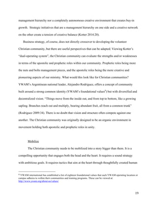   19	
  
management hierarchy nor a completely autonomous creative environment that creates buy-in
growth. Strategic initiatives that are a management hierarchy on one side and a creative network
on the other create a tension of creative balance (Kotter 2014:20).
Business strategy, of course, does not directly crossover to developing the volunteer
Christian community, but there are useful perspectives that can be adapted. Viewing Kotter’s
“dual-operating system”, the Christian community can evaluate the strengths and/or weaknesses
in terms of the apostolic and prophetic roles within our community. Prophetic roles being more
the nuts and bolts management pieces, and the apostolic roles being the more creative and
pioneering aspects of our ministry. What would this look like for Christian communities?
YWAM’s Argentinean national leader, Alejandro Rodriguez, offers a concept of community
built around a strong common identity (YWAM’s foundational values6
) but with diversified and
decentralized vision. “Things move from the inside out, and from top to bottom, like a growing
sapling. Branches reach out and multiply, bearing abundant fruit, all from a common trunk”
(Rodriguez 2009:34). There is no doubt that vision and structure often compete against one
another. The Christian community was originally designed to be an organic environment in
movement holding both apostolic and prophetic roles in unity.
Mobilize
The Christian community needs to be mobilized into a story bigger than them. It is a
compelling opportunity that engages both the head and the heart. It requires a sound strategy
with ambitious goals. It requires tactics that aim at the heart through thoughtfully created human
	
  	
  	
  	
  	
  	
  	
  	
  	
  	
  	
  	
  	
  	
  	
  	
  	
  	
  	
  	
  	
  	
  	
  	
  	
  	
  	
  	
  	
  	
  	
  	
  	
  	
  	
  	
  	
  	
  	
  	
  	
  	
  	
  	
  	
  	
  	
  	
  	
  	
  	
  	
  	
  	
  	
  	
  
6	
  YWAM international has established a list of eighteen foundational values that each YWAM operating location or
campus adheres to within their communities and training programs. These can be viewed at:	
  
http://www.ywam.org/about-us/values/
 