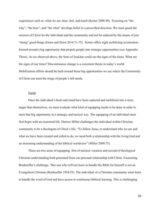   20	
  
experiences such as: what we see, hear, feel, and touch (Kotter 2008:49). Focusing on “the
why”, “the how”, and “the what” develops belief in a prescribed direction. We must guard the
mission of Christ for the individual and the community and not be seduced by the means of just
“doing” good things (Greer and Horst 2014:71-72). Kotter offers eight mobilizing accelerators
formed around a big opportunity that propels people into strategic opportunities (see Appendix
Three). As we observed above, the Sons of Issachar could see the signs of the times. What are
the signs of our times? Discontinuous change is a consistent theme in today’s world.
Mobilization efforts should be built around those big opportunities we see where the Community
of Christ can meet the triage of people’s felt needs.
Equip
Once the individual’s heart and mind have been captured and mobilized into a story
larger than themselves, we must evaluate what kind of equipping needs to be done in order to
meet that big opportunity in a strategic and tactical way. The equipping of an individual must
first begin with an examined life. Darrow Miller challenges the individual within Christian
community to be a theologian of Christ’s life, “To follow Jesus, to understand who we are and
what we have been created and called to do, we need both a relationship with the living God and
an increasing understanding of the biblical worldview” (Miller 2009:73).
These are two areas of equipping: first of mission vocation and second of theological
Christian understanding both generated from our personal relationship with Christ. Examining
Bonhoeffer’s challenge, “But one who will not learn to handle the Bible for himself is not an
Evangelical Christian (Bonhoeffer 1954:55). The individual of a Christian community must learn
to handle the word of God and have access to continuous biblical learning. This is challenging
 