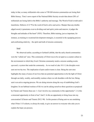   21	
  
today in that, so many millennials who come to YWAM mission communities are losing their
Bible literacy. Time’s news report of the National Bible Society reveals that almost 20% of
millennials are losing faith in the Bible’s authority and message. The Word of God is truth and it
transforms. Hebrews 4:12 “For the word of God is alive and active. Sharper than any double-
edged sword, it penetrates even to dividing soul and spirit, joints and marrow; it judges the
thoughts and attitudes of the heart” (NIV). Therefore, Bible training, just as important, for
instance, as training in vocational development strategies, is essential in the equipping process
and confronting relativity – the spirit and truth of mission community.
Send
We observed earlier, according to Gerhard Lohfink, that the early church communities
were the “called out” ones. This community of Christ was to be set apart as a counter culture to
the environment in which they lived. Christian community needs a mission sending modus
operandi, a system that sends the community. As we read in Luke 10:1-3, the disciples were
sent out two-by-two. The implication of pairs and/or teams is clear. Being the sent ones
highlights the many of areas of our lives that are potential opportunities to be the light of Christ
through our daily, weekly, and monthly routines where we rub shoulders with the lost. Being
sent is an active ongoing process. We are doing mission along the way of establishing God’s
kingdom. In our habitual routines of life we can be asking ourselves three questions as proposed
by Chester and Timmis these are: 1. Can I involve my community in this opportunity? 2. Is this
a missional opportunity in front of me? And 3. Is this an opportunity to bring Jesus into my
conversation? (Chester and Timmis 2012: 90). In this posture of being sent we are emulating
what I Peter 3:15 exhorts, to always be ready, to give an answer to everyone who asks you to
explain the hope you possess.
 