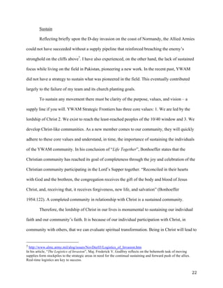   22	
  
Sustain
Reflecting briefly upon the D-day invasion on the coast of Normandy, the Allied Armies
could not have succeeded without a supply pipeline that reinforced breaching the enemy’s
stronghold on the cliffs above7
. I have also experienced, on the other hand, the lack of sustained
focus while living on the field in Pakistan, pioneering a new work. In the recent past, YWAM
did not have a strategy to sustain what was pioneered in the field. This eventually contributed
largely to the failure of my team and its church planting goals.
To sustain any movement there must be clarity of the purpose, values, and vision – a
supply line if you will. YWAM Strategic Frontiers has three core values: 1. We are led by the
lordship of Christ 2. We exist to reach the least-reached peoples of the 10/40 window and 3. We
develop Christ-like communities. As a new member comes to our community, they will quickly
adhere to these core values and understand, in time, the importance of sustaining the individuals
of the YWAM community. In his conclusion of “Life Together”, Bonhoeffer states that the
Christian community has reached its goal of completeness through the joy and celebration of the
Christian community participating in the Lord’s Supper together. “Reconciled in their hearts
with God and the brethren, the congregation receives the gift of the body and blood of Jesus
Christ, and, receiving that, it receives forgiveness, new life, and salvation” (Bonhoeffer
1954:122). A completed community in relationship with Christ is a sustained community.
Therefore, the lordship of Christ in our lives is monumental to sustaining our individual
faith and our community’s faith. It is because of our individual participation with Christ, in
community with others, that we can evaluate spiritual transformation. Being in Christ will lead to
	
  	
  	
  	
  	
  	
  	
  	
  	
  	
  	
  	
  	
  	
  	
  	
  	
  	
  	
  	
  	
  	
  	
  	
  	
  	
  	
  	
  	
  	
  	
  	
  	
  	
  	
  	
  	
  	
  	
  	
  	
  	
  	
  	
  	
  	
  	
  	
  	
  	
  	
  	
  	
  	
  	
  	
  
7	
  http://www.almc.army.mil/alog/issues/NovDec03/Logistics_of_Invasion.htm
In his article, “The Logistics of Invasion”, Maj. Frederick V. Godfrey reflects on the behemoth task of moving
supplies form stockpiles to the strategic areas in need for the continual sustaining and forward push of the allies.
Real-time logistics are key to success. 	
  
 