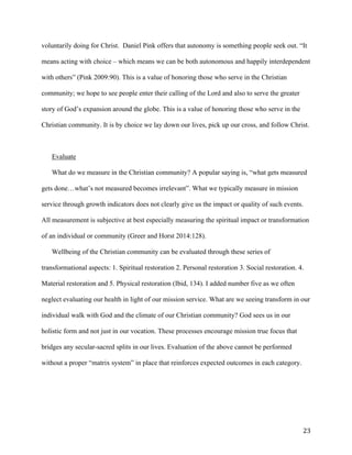   23	
  
voluntarily doing for Christ. Daniel Pink offers that autonomy is something people seek out. “It
means acting with choice – which means we can be both autonomous and happily interdependent
with others” (Pink 2009:90). This is a value of honoring those who serve in the Christian
community; we hope to see people enter their calling of the Lord and also to serve the greater
story of God’s expansion around the globe. This is a value of honoring those who serve in the
Christian community. It is by choice we lay down our lives, pick up our cross, and follow Christ.
Evaluate
What do we measure in the Christian community? A popular saying is, “what gets measured
gets done…what’s not measured becomes irrelevant”. What we typically measure in mission
service through growth indicators does not clearly give us the impact or quality of such events.
All measurement is subjective at best especially measuring the spiritual impact or transformation
of an individual or community (Greer and Horst 2014:128).
Wellbeing of the Christian community can be evaluated through these series of
transformational aspects: 1. Spiritual restoration 2. Personal restoration 3. Social restoration. 4.
Material restoration and 5. Physical restoration (Ibid, 134). I added number five as we often
neglect evaluating our health in light of our mission service. What are we seeing transform in our
individual walk with God and the climate of our Christian community? God sees us in our
holistic form and not just in our vocation. These processes encourage mission true focus that
bridges any secular-sacred splits in our lives. Evaluation of the above cannot be performed
without a proper “matrix system” in place that reinforces expected outcomes in each category.
 