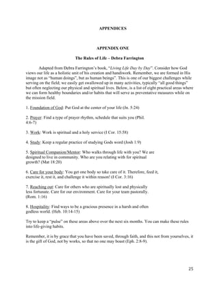   25	
  
APPENDICES
APPENDIX ONE
The Rules of Life – Debra Farrington
Adapted from Debra Farrington’s book, “Living Life Day by Day”. Consider how God
views our life as a holistic unit of his creation and handiwork. Remember, we are formed in His
image not as “human doings”, but as human beings”. This is one of our biggest challenges while
serving on the field; we easily get swallowed up in many activities, typically “all good things”
but often neglecting our physical and spiritual lives. Below, is a list of eight practical areas where
we can form healthy boundaries and/or habits that will serve as preventative measures while on
the mission field.
1. Foundation of God: Put God at the center of your life (Jn. 5:24)
2. Prayer: Find a type of prayer rhythm, schedule that suits you (Phil.
4:6-7)
3. Work: Work is spiritual and a holy service (I Cor. 15:58)
4. Study: Keep a regular practice of studying Gods word (Josh 1:9)
5. Spiritual Companion/Mentor: Who walks through life with you? We are
designed to live in community. Who are you relating with for spiritual
growth? (Mat 18:20)
6. Care for your body: You get one body so take care of it. Therefore, feed it,
exercise it, rest it, and challenge it within reason! (I Cor. 3:16)
7. Reaching out: Care for others who are spiritually lost and physically
less fortunate. Care for our environment. Care for your team pastorally.
(Rom. 1:16)
8. Hospitality: Find ways to be a gracious presence in a harsh and often
godless world. (Heb. 10:14-15)
Try to keep a “pulse” on these areas above over the next six months. You can make these rules
into life-giving habits.
Remember, it is by grace that you have been saved, through faith, and this not from yourselves, it
is the gift of God, not by works, so that no one may boast (Eph. 2:8-9).
 