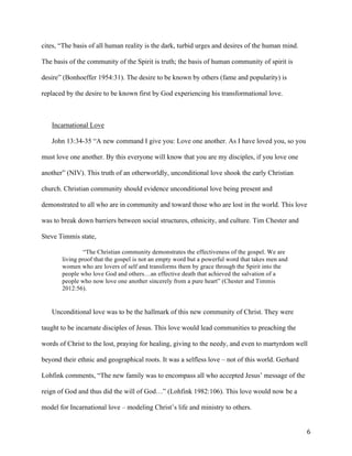   6	
  
cites, “The basis of all human reality is the dark, turbid urges and desires of the human mind.
The basis of the community of the Spirit is truth; the basis of human community of spirit is
desire” (Bonhoeffer 1954:31). The desire to be known by others (fame and popularity) is
replaced by the desire to be known first by God experiencing his transformational love.
Incarnational Love
John 13:34-35 “A new command I give you: Love one another. As I have loved you, so you
must love one another. By this everyone will know that you are my disciples, if you love one
another” (NIV). This truth of an otherworldly, unconditional love shook the early Christian
church. Christian community should evidence unconditional love being present and
demonstrated to all who are in community and toward those who are lost in the world. This love
was to break down barriers between social structures, ethnicity, and culture. Tim Chester and
Steve Timmis state,
“The Christian community demonstrates the effectiveness of the gospel. We are
living proof that the gospel is not an empty word but a powerful word that takes men and
women who are lovers of self and transforms them by grace through the Spirit into the
people who love God and others…an effective death that achieved the salvation of a
people who now love one another sincerely from a pure heart” (Chester and Timmis
2012:56).
Unconditional love was to be the hallmark of this new community of Christ. They were
taught to be incarnate disciples of Jesus. This love would lead communities to preaching the
words of Christ to the lost, praying for healing, giving to the needy, and even to martyrdom well
beyond their ethnic and geographical roots. It was a selfless love – not of this world. Gerhard
Lohfink comments, “The new family was to encompass all who accepted Jesus’ message of the
reign of God and thus did the will of God…” (Lohfink 1982:106). This love would now be a
model for Incarnational love – modeling Christ’s life and ministry to others.
 