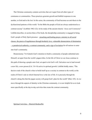   8	
  
The Christian community contains activities that set it apart from all other types of
communes or communities. These practices generate growth and faithful responses to one
another, to God and to the lost. In this sense, the community of God becomes an anti-thesis to the
dysfunctional patterns of this world. “In the Bible the people of God are always understood as a
contrast-society” (Lohfink 1982:122). In his study of the ancient church, “Jesus and Community”
Lohfink describes, in section three of his book, the discipleship community is engaged in being
God’s people of Holy Spirit presence – preaching and healing prayer, ministry to all social
classes, the praxis of togetherness through brotherly love, vulnerable denunciation of domination
– a paradoxical authority, a contrast community, and a sign of invitation for all nations to enter
into God’s community.
Deuteronomy 7:6-8 details God’s intention to build a community of people submitted unto
Himself, set apart from the world’s pagan tribes. In the life of Christ we see Jesus continue in
this path of drawing a people unto God, set apart to do God’s will. Salvation was to lead toward
a new life, a new person (Col. 3:8-14) active in spiritual growth. Lohfink boldly states, “The
decisive task of the church is thus to build itself up as a society in contrast to the world, as the
realm of Christ’s rule in which fraternal love is the law of life. It is precisely through the
church’s doing this that the pagan society will grasp God’s plan for the world” (Ibid, 145). As we
move through the aspects of identity in the Christian community, it is now helpful for us to look
more specifically at the day-to-day activities that create the contrast community.
Spiritual Activities – Dietrich Bonhoeffer
 