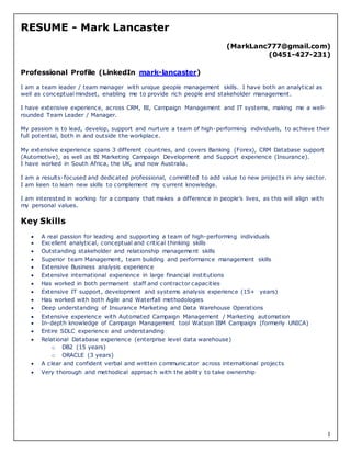 1
RESUME - Mark Lancaster
(MarkLanc777@gmail.com)
(0451-427-231)
Professional Profile (LinkedIn mark-lancaster)
I am a team leader / team manager with unique people management skills. I have both an analytical as
well as conceptual mindset, enabling me to provide rich people and stakeholder management.
I have extensive experience, across CRM, BI, Campaign Management and IT systems, making me a well-
rounded Team Leader / Manager.
My passion is to lead, develop, support and nurture a team of high-performing individuals, to achieve their
full potential, both in and outside the workplace.
My extensive experience spans 3 different countries, and covers Banking (Forex), CRM Database support
(Automotive), as well as BI Marketing Campaign Development and Support experience (Insurance).
I have worked in South Africa, the UK, and now Australia.
I am a results-focused and dedicated professional, committed to add value to new projects in any sector.
I am keen to learn new skills to complement my current knowledge.
I am interested in working for a company that makes a difference in people’s lives, as this will align with
my personal values.
Key Skills
 A real passion for leading and supporting a team of high-performing individuals
 Excellent analytical, conceptual and critical thinking skills
 Outstanding stakeholder and relationship management skills
 Superior team Management, team building and performance management skills
 Extensive Business analysis experience
 Extensive international experience in large financial institutions
 Has worked in both permanent staff and contractor capacities
 Extensive IT support, development and systems analysis experience (15+ years)
 Has worked with both Agile and Waterfall methodologies
 Deep understanding of Insurance Marketing and Data Warehouse Operations
 Extensive experience with Automated Campaign Management / Marketing automation
 In-depth knowledge of Campaign Management tool Watson IBM Campaign (formerly UNICA)
 Entire SDLC experience and understanding
 Relational Database experience (enterprise level data warehouse)
o DB2 (15 years)
o ORACLE (3 years)
 A clear and confident verbal and written communicator across international projects
 Very thorough and methodical approach with the ability to take ownership
 