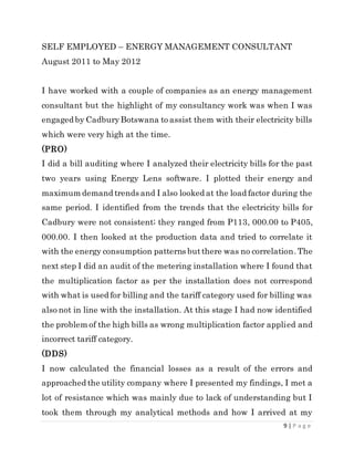 9 | P a g e
SELF EMPLOYED – ENERGY MANAGEMENT CONSULTANT
August 2011 to May 2012
I have worked with a couple of companies as an energy management
consultant but the highlight of my consultancy work was when I was
engaged by CadburyBotswana to assist them with their electricity bills
which were very high at the time.
(PRO)
I did a bill auditing where I analyzed their electricity bills for the past
two years using Energy Lens software. I plotted their energy and
maximum demand trends and I also looked at the load factor during the
same period. I identified from the trends that the electricity bills for
Cadbury were not consistent; they ranged from P113, 000.00 to P405,
000.00. I then looked at the production data and tried to correlate it
with the energy consumption patterns butthere was no correlation.The
next step I did an audit of the metering installation where I found that
the multiplication factor as per the installation does not correspond
with what is used for billing and the tariff category used for billing was
also not in line with the installation. At this stage I had now identified
the problem of the high bills as wrong multiplication factor applied and
incorrect tariff category.
(DDS)
I now calculated the financial losses as a result of the errors and
approached the utility company where I presented my findings, I met a
lot of resistance which was mainly due to lack of understanding but I
took them through my analytical methods and how I arrived at my
 