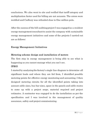 10 | P a g e
conclusions. We also went to site and verified that tariff category and
multiplication factor used for billing are not accurate. The errors were
rectified and Cadbury was refunded close to One million pula.
After the success of the bill auditingproject I was engaged as a resident
energy managementconsultantto assist the company with sustainable
energy management initiatives and some of the projects I carried out
are as follows;
Energy Management Initiatives
Metering scheme design and installation of meters
The first step in energy management is being able to see what is
happening as you cannot manage what you can’t see.
(PRO)
I started by analyzingthe factory’s single line diagram to determine all
significant loads and where they are fed from, I identified possible
metering points for effective energy monitoring and accounting. I then
designed metering circuits for all the identified points taking into
account cable sizes, bus bar sizes, space in the panels and cable routes
to come up with a project scope, material required and project
estimates. A contractor was engaged to do the installation as per the
specification and I was involved in the management of quality
assurance, safety and project commissioning.
 