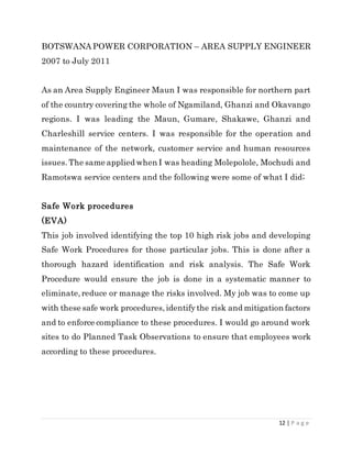 12 | P a g e
BOTSWANA POWER CORPORATION – AREA SUPPLY ENGINEER
2007 to July 2011
As an Area Supply Engineer Maun I was responsible for northern part
of the country covering the whole of Ngamiland, Ghanzi and Okavango
regions. I was leading the Maun, Gumare, Shakawe, Ghanzi and
Charleshill service centers. I was responsible for the operation and
maintenance of the network, customer service and human resources
issues. The same applied when I was heading Molepolole, Mochudi and
Ramotswa service centers and the following were some of what I did;
Safe Work procedures
(EVA)
This job involved identifying the top 10 high risk jobs and developing
Safe Work Procedures for those particular jobs. This is done after a
thorough hazard identification and risk analysis. The Safe Work
Procedure would ensure the job is done in a systematic manner to
eliminate,reduce or manage the risks involved. My job was to come up
with these safe work procedures,identifythe risk and mitigation factors
and to enforce compliance to these procedures. I would go around work
sites to do Planned Task Observations to ensure that employees work
according to these procedures.
 