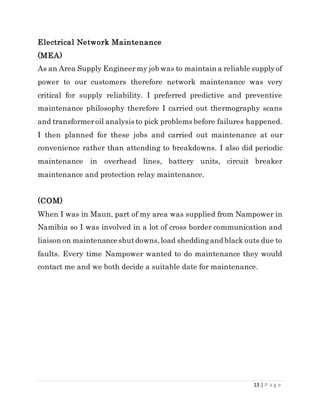 13 | P a g e
Electrical Network Maintenance
(MEA)
As an Area Supply Engineer my job was to maintain a reliable supplyof
power to our customers therefore network maintenance was very
critical for supply reliability. I preferred predictive and preventive
maintenance philosophy therefore I carried out thermography scans
and transformeroil analysis to pick problems before failures happened.
I then planned for these jobs and carried out maintenance at our
convenience rather than attending to breakdowns. I also did periodic
maintenance in overhead lines, battery units, circuit breaker
maintenance and protection relay maintenance.
(COM)
When I was in Maun, part of my area was supplied from Nampower in
Namibia so I was involved in a lot of cross border communication and
liaison on maintenanceshutdowns,load sheddingand black outs due to
faults. Every time Nampower wanted to do maintenance they would
contact me and we both decide a suitable date for maintenance.
 