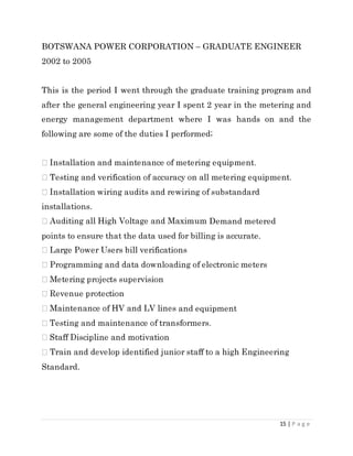 15 | P a g e
BOTSWANA POWER CORPORATION – GRADUATE ENGINEER
2002 to 2005
This is the period I went through the graduate training program and
after the general engineering year I spent 2 year in the metering and
energy management department where I was hands on and the
following are some of the duties I performed;
installations.
Demand metered
points to ensure that the data used for billing is accurate.
and equipment
Standard.
 
