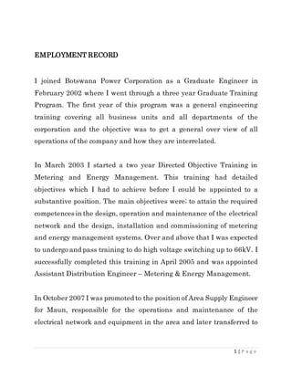 1 | P a g e
EMPLOYMENT RECORD
I joined Botswana Power Corporation as a Graduate Engineer in
February 2002 where I went through a three year Graduate Training
Program. The first year of this program was a general engineering
training covering all business units and all departments of the
corporation and the objective was to get a general over view of all
operations of the company and how they are interrelated.
In March 2003 I started a two year Directed Objective Training in
Metering and Energy Management. This training had detailed
objectives which I had to achieve before I could be appointed to a
substantive position. The main objectives were; to attain the required
competences in the design, operation and maintenance of the electrical
network and the design, installation and commissioning of metering
and energy management systems. Over and above that I was expected
to undergo and pass training to do high voltage switching up to 66kV. I
successfully completed this training in April 2005 and was appointed
Assistant Distribution Engineer – Metering & Energy Management.
In October 2007 I was promoted to the position of Area Supply Engineer
for Maun, responsible for the operations and maintenance of the
electrical network and equipment in the area and later transferred to
 