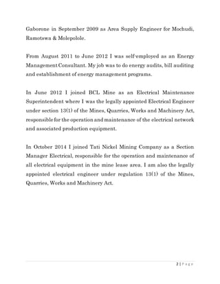 2 | P a g e
Gaborone in September 2009 as Area Supply Engineer for Mochudi,
Ramotswa & Molepolole.
From August 2011 to June 2012 I was self-employed as an Energy
ManagementConsultant. My job was to do energy audits, bill auditing
and establishment of energy management programs.
In June 2012 I joined BCL Mine as an Electrical Maintenance
Superintendent where I was the legally appointed Electrical Engineer
under section 13(1) of the Mines, Quarries, Works and Machinery Act,
responsiblefor the operation and maintenance of the electrical network
and associated production equipment.
In October 2014 I joined Tati Nickel Mining Company as a Section
Manager Electrical, responsible for the operation and maintenance of
all electrical equipment in the mine lease area. I am also the legally
appointed electrical engineer under regulation 13(1) of the Mines,
Quarries, Works and Machinery Act.
 