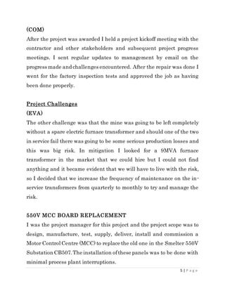 5 | P a g e
(COM)
After the project was awarded I held a project kickoff meeting with the
contractor and other stakeholders and subsequent project progress
meetings. I sent regular updates to management by email on the
progress made and challenges encountered. After the repair was done I
went for the factory inspection tests and approved the job as having
been done properly.
Project Challenges
(EVA)
The other challenge was that the mine was going to be left completely
without a spare electric furnace transformer and should one of the two
in service fail there was going to be some serious production losses and
this was big risk. In mitigation I looked for a 9MVA furnace
transformer in the market that we could hire but I could not find
anything and it became evident that we will have to live with the risk,
so I decided that we increase the frequency of maintenance on the in-
service transformers from quarterly to monthly to try and manage the
risk.
550V MCC BOARD REPLACEMENT
I was the project manager for this project and the project scope was to
design, manufacture, test, supply, deliver, install and commission a
Motor Control Centre (MCC) to replace the old one in the Smelter 550V
Substation CB507.The installation ofthese panels was to be done with
minimal process plant interruptions.
 