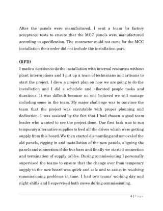 6 | P a g e
After the panels were manufactured, I sent a team for factory
acceptance tests to ensure that the MCC panels were manufactured
according to specification. The contractor could not come for the MCC
installation their order did not include the installation part.
(RFD)
I made a decision to do the installation with internal resources without
plant interruptions and I put up a team of technicians and artisans to
start the project. I drew a project plan on how we are going to do the
installation and I did a schedule and allocated people tasks and
durations. It was difficult because no one believed we will manage
including some in the team. My major challenge was to convince the
team that the project was executable with proper planning and
dedication. I was assisted by the fact that I had chosen a good team
leader who wanted to see the project done. Our first task was to run
temporaryalternative supplies to feed all the drives which were getting
supply from this board.We then started dismantlingand removal of the
old panels, rigging in and installation of the new panels, aligning the
panels and connection of the bus bars and finally we started connection
and termination of supply cables. During commissioning I personally
supervised the teams to ensure that the change over from temporary
supply to the new board was quick and safe and to assist in resolving
commissioning problems in time. I had two teams’ working day and
night shifts and I supervised both crews during commissioning.
 