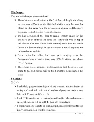 7 | P a g e
Challenges
The main challenges were as follows;
 The substation was located on the first floor of the plant making
rigging very difficult as the Otis Lift which was to be used for
lifting was far away from the substation entrance and the space
to maneuver jack trollies was a challenge.
 We had demolished the door to create enough space for the
panels to go in and out and since the substation was on top of
the electric furnaces which were running there was too much
fumes and heat coming into the work area and making the area
unbearable to work in.
 Some cables had fallen down and were hanging above the
furnace making accessing them very difficult without switching
off the furnace.
 There were stories going around suggesting that the project was
going to fail and people will be fired and this demotivated the
team.
Solutions
(COM)
 I held daily progress meetings with my teams to address issues of
safety and task allocations and review of progress made using
Microsoft Project and Gantt chat
 I led HIRA sessions every morning to identify risks and come up
with mitigations in line with BCL safety procedures.
 I encouraged the team to do continuous risk assessmentas the job
progresses and new challenges arises
 