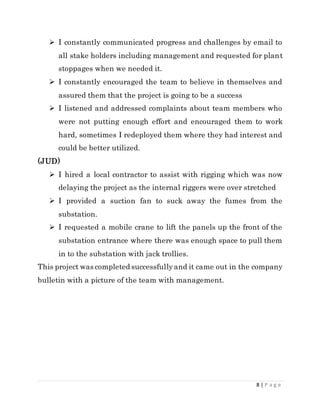 8 | P a g e
 I constantly communicated progress and challenges by email to
all stake holders including management and requested for plant
stoppages when we needed it.
 I constantly encouraged the team to believe in themselves and
assured them that the project is going to be a success
 I listened and addressed complaints about team members who
were not putting enough effort and encouraged them to work
hard, sometimes I redeployed them where they had interest and
could be better utilized.
(JUD)
 I hired a local contractor to assist with rigging which was now
delaying the project as the internal riggers were over stretched
 I provided a suction fan to suck away the fumes from the
substation.
 I requested a mobile crane to lift the panels up the front of the
substation entrance where there was enough space to pull them
in to the substation with jack trollies.
This project was completed successfullyand it came out in the company
bulletin with a picture of the team with management.
 