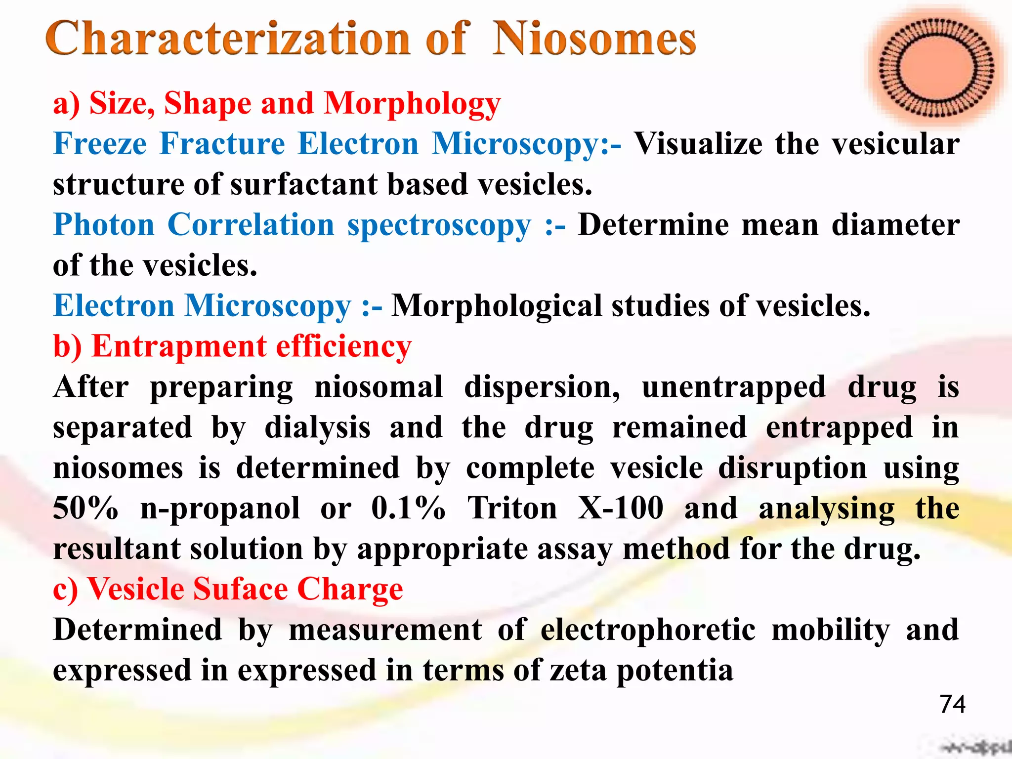 a) Size, Shape and Morphology
Freeze Fracture Electron Microscopy:- Visualize the vesicular
structure of surfactant based vesicles.
Photon Correlation spectroscopy :- Determine mean diameter
of the vesicles.
Electron Microscopy :- Morphological studies of vesicles.
b) Entrapment efficiency
After preparing niosomal dispersion, unentrapped drug is
separated by dialysis and the drug remained entrapped in
niosomes is determined by complete vesicle disruption using
50% n-propanol or 0.1% Triton X-100 and analysing the
resultant solution by appropriate assay method for the drug.
c) Vesicle Suface Charge
Determined by measurement of electrophoretic mobility and
expressed in expressed in terms of zeta potentia
74
 