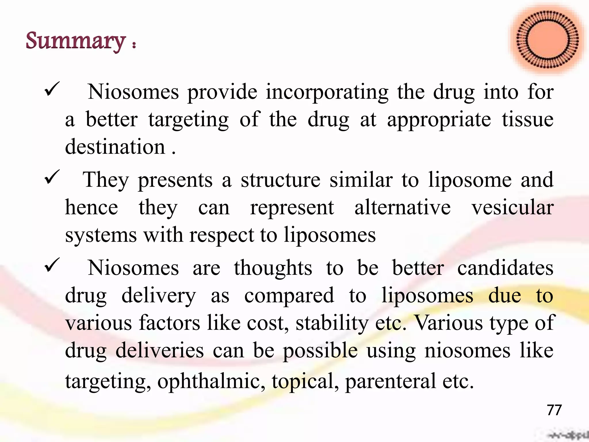 Summary :
 Niosomes provide incorporating the drug into for
a better targeting of the drug at appropriate tissue
destination .
 They presents a structure similar to liposome and
hence they can represent alternative vesicular
systems with respect to liposomes
 Niosomes are thoughts to be better candidates
drug delivery as compared to liposomes due to
various factors like cost, stability etc. Various type of
drug deliveries can be possible using niosomes like
targeting, ophthalmic, topical, parenteral etc.
77
 