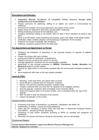Recruitment and Selection.
 Supporting effective recruitment of competent human resource through policy
development and implementation.
 Prepare submission for advertising, drafting of an adverts and submit to communication for
advertising.
 Administer the reception of incoming applications and capture on the system.
 Quality checks for applications after being captured before shortlisting.
 Writing shortlisting submission for the advertised post.
 Arranging shortlisting meeting on the specific date and date in which interviews are going to take
place.
 Serve as an HR advisor during shortlisting and providing advice with regard to HR related matters.
 Candidates invited, booklets prepared and the bookings of boardroom for the interview.
 Preparing the minutes immediately after shortlisting.
 Preparing competency assessment for the SMS posts.
Pre-Appointment and Appointment on Persal.
 Facilitating the finalisation of submission to the executive authority for approval of preferred
candidates.
 Prepare the minutes after each interview.
 Liaising with SAQA for Verifications of Qualifications.
 Preparing Security screening and submit it to security.
 Package appointment submission for the recommended candidate.
 Appointment of new recruited employees on PERSAL, Promotions, Transfer, Relocation and
Movement reports & monthly reports).
 Sending out regret letters to unsuccessful candidate after the recommended candidate accepted an
offer.
 Issue employment offer letter to the most suitable candidate
Leave & ( Pilir).
 Receiving, check leave forms and capture them on persal.
 Assist officials to complete forms for temporary incapacity.
 Receive and check the submitted temporary incapacity leave.
 Prepare conditional letter and send them for signature by the delegated authority.
 Send the approved conditional letter immediately to the concerned official.
 Submit the incapacity leave to the service provider once is completed within five days of the
approval.
 Draft the letter to notify the employee of the outcome.
 Capture the approved on the system.
Assisting Condition of Services.
 Processing of all Types of Terminations e.g retirement , Resignation and Dealth, etc
 Implementing of overtime, housing and acting allowances.
 Assist with the completing of pension forms and send them to Government Employee Pension
Fund (GEPF) processing of leave discounting.
 Processing of Long service recognition according to DPSA as amended and recognition of
qualification.
 Administer and process the financial disclosure (remunerative and non remunerative
Employment Relation
Provide general Administration support and efficient Resource Management
Maintain database for members
 