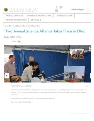 ' &
% Search Energy.gov
PUBLIC SERVICES SCIENCE & INNOVATION ENERGY SAVER
ABOUT ENERGY.GOV OFFICES !
Students,
Educators
RELATED ARTICLES
Tweet
Home » Third Annual Science Alliance Takes Place in Ohio
Third Annual Science Alliance Takes Place in Ohio
October 9, 2012 - 12:14pm
"
3 of 5SCIENCE ALLIANCE
Sheldon Hurst and Dan Minter of B&W Conversion Services introduce a student participant to the complexities of
loading a DUF6 cylinder onto a miniature rail car in a remote camera and crane simulation during Science Alliance
activities.
Image: Energy Department's Oﬃce of Environmental Management
Date taken: 2012-09-25 10:22
#
$
 
