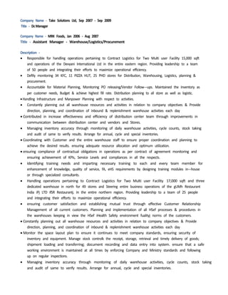 Company Name - Take Solutions Ltd, Sep 2007 - Sep 2009
Title - DcManager
Company Name - MRK Foods, Jan 2006 - Aug 2007
Title - Assistant Manager - Warehouse/Logistics/Procurement
Description -
 Responsible for handling operations pertaining to Contract Logistics for Two Multi user Facility 15,000 sqft
and operations of the Devyani International Ltd in the entire eastern region. Providing leadership to a team
of 50 people and integrating their efforts to maximize operational efficiency.
 Deftly monitoring 34 KFC, 11 PIZZA HUT, 25 PHD stores for Distribution, Warehousing, Logistics, planning &
procurement.
 Accountable for Material Planning, Monitoring PO releasing/Vendor Follow-­­ups. Maintained the Inventory as
per customer needs, Budget & achieve highest fill rate. Distribution planning to all store as well as logistic.
Handling Infrastructure and Manpower Planning with respect to activities.
 Constantly planning out all warehouse resources and activities in relation to company objectives & Provide
direction, planning, and coordination of inbound & replenishment warehouse activities each day
Contributed in increase effectiveness and efficiency of distribution center team through improvements in
communication between distribution center and vendors and Stores.
 Managing inventory accuracy through monitoring of daily warehouse activities, cycle counts, stock taking
and audit of same to verify results. Arrange for annual, cycle and special inventories.
Coordinating with Customer and the entire warehouse staff to ensure proper coordination and planning to
achieve the desired results. ensuring adequate resource allocation and optimum utilization.
ensuring compliance of contractual obligations in operations as per contract of agreement monitoring and
ensuring achievement of KPIs, Service Levels and compliances in all the respects.
 Identifying training needs and imparting necessary training to each and every team member for
enhancement of knowledge, quality of service, fA, eHS requirements by designing training modules in-­­house
or through specialized consultants.
 Handling operations pertaining to Contract Logistics for Two Multi user Facility 17,000 sqft and three
dedicated warehouse in north for 49 stores and Steering entire business operations of the gUMh Restaurant
India iPj LTD ifSR Restaurantj. In the entire northern region. Providing leadership to a team of 25 people
and integrating their efforts to maximize operational efficiency.
 ensuring customer satisfaction and establishing mutual trust through effective Customer Relationship
Management of all current customers. Planning and implementation of all HSef processes & procedures in
the warehouses keeping in view the HSef iHealth Safety environment fualityj norms of the customers.
Constantly planning out all warehouse resources and activities in relation to company objectives & Provide
direction, planning, and coordination of inbound & replenishment warehouse activities each day
Monitor the space layout plan to ensure it continues to meet company standards, ensuring security of
inventory and equipment. Manage stock controlk the receipt, storage, retrieval and timely delivery of goods;
shipment loading and transferring; document recording and data entry into system. ensure that a safe
working environment is maintained at all times by enforcing Company and Ministry standards and following
up on regular inspections.
 Managing inventory accuracy through monitoring of daily warehouse activities, cycle counts, stock taking
and audit of same to verify results. Arrange for annual, cycle and special inventories.
 