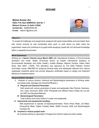 RESUME
Mohan Kumar Jha
RZD3 /176, Near SEMROCK, Gali No. 7
Mahavir Enclave, N. Delhi-110045
Contact No.: 9268204538 (M)
E-mail: mkjha71@yahoo.com
Objective:
To accept all challenges and assignments assigned with great responsibility and accomplish them
with utmost sincerity by well coordinated team work; to work where my skills match the
organization needs and contribute to its goals while equipping myself with rich technical knowledge
within a respectful environment.
Work Experience:
Working as a Senior Chemist since March 2000 with International Academy of Environmental
Sanitation and Public Health (Previously Known as Sulabh International Academy of
Environmental Sanitation and Public Health,), Sulabh Bhawan, Mahavir Enclave, Palam Dabri
Road, New Delhi- 110045. This laboratory was approved by The Delhi Pollution Control
Committee, during 1999-2003 for analyzing drinking water and wastewater effluents from various
wastewater treatment plants and provide adequacy certificates based on design and treatment
efficiency of treatment plants.
Responsibilities Handled:
I. Analysis of various physico- chemical and Bacteriological parameters of drinking water
and waste water (Sewage and Industrial Effluents )
A. Physical and Chemical Parameter:
Well versed with various parameters of water and wastewater (like Chloride, Hardness,
Iron, Lead, Chromium, BOD, COD, Phosphate and different heavy metals etc.) as per
the SOP and Standard Methods.
B. Bacteriological Parameters
Total Coliform and Fecal Coliform in water and wastewater
II. Instruments and equipments handling :
Well experienced to operate UV-Spectrophotometer, Flame Photo Meter, pH Meter,
Conductivity Meter, Digital Turbidity Meter, Muffle Furnace. BOD and Bacteriological
Incubator etc.
III. Involved in various project work:
A. Currently working on generation of biogas from kitchen waste and other wastes
1
 