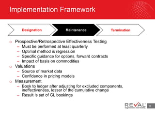 Implementation Framework
17
o Prospective/Retrospective Effectiveness Testing
– Must be performed at least quarterly
– Optimal method is regression
– Specific guidance for options, forward contracts
– Impact of basis on commodities
o Valuations
– Source of market data
– Confidence in pricing models
o Measurement
– Book to ledger after adjusting for excluded components,
ineffectiveness, lesser of the cumulative change
– Result is set of GL bookings
Designation Maintenance Termination
 