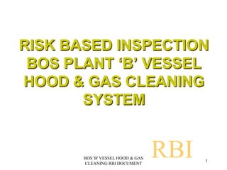 RISK BASED INSPECTION
BOS PLANT ‘B’ VESSEL
HOOD & GAS CLEANING
SYSTEM
RBI 1
BOS 'B' VESSEL HOOD & GAS
CLEANING RBI DOCUMENT
 