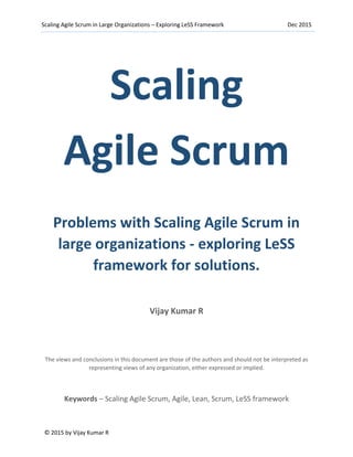 Scaling Agile Scrum in Large Organizations – Exploring LeSS Framework Dec 2015
© 2015 by Vijay Kumar R
Scaling
Agile Scrum
Problems with Scaling Agile Scrum in
large organizations - exploring LeSS
framework for solutions.
Vijay Kumar R
The views and conclusions in this document are those of the authors and should not be interpreted as
representing views of any organization, either expressed or implied.
Keywords – Scaling Agile Scrum, Agile, Lean, Scrum, LeSS framework
 