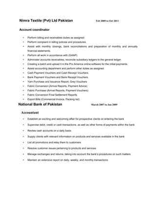 Muhammad Faheem Khalid______________________________________ ___
4451 Gateway Park Blvd.
Apt # 565, Sacramento,
CA 95834
CELL (916) 538-8337
HOME (916) 575-7986
faheem_faheem89@yahoo.com
 Introduced new terms of sales systems to reduce time for performing weekly re-stock ordering.
 Helped increase profits by recommending a variety of promotions and customer incentives.
Accountant Clerk Nimra Textile Feb 2009 – Oct 2011
 Administer accounts receivables, reconcile subsidiary ledgers to the general ledger.
 Create a batch and upload it in the ‘Pro America Online Software’ for the initial payments.
 Perform billing and receivables duties as assigned.
 Perform complaint in billing policies and procedures.
 Prepare monthly and annually financial statements and reports.
 Cash Payment Vouchers and Cash Receipt Vouchers.
 Bank Payment Vouchers and Bank Receipt Vouchers.
 Yarn Purchase and Issuance Report, Grey Vouchers
 Fabric Conversion (Arrival Reports, Payment Advice)
 Fabric Purchase (Arrival Reports, Payment Vouchers)
 Fabric Conversion Final Settlement Reports
 Export Bills (Commercial Invoice, Packing list)
Financial Accountant National Bank of Pakistan Mar 2007 – Jan 2009
 Supervise debit, credit or cash transactions, as well as other forms of payments within the bank.
 Review cash accounts on a daily basis.
 Manage exchanges and returns, taking into account the bank’s procedures.
 Maintain an extensive report on daily, weekly, and monthly transactions.
 Supply clients with relevant information on products and services available in the bank.
 List all promotions and relay them to customers.
 Resolve customer issues pertaining to products and services.
 Establish an exciting and welcoming affair for prospective clients on entering the bank.
 