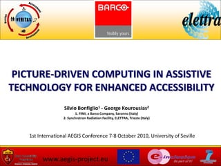 PICTURE-DRIVEN COMPUTING IN ASSISTIVE
TECHNOLOGY FOR ENHANCED ACCESSIBILITY
                  Silvio Bonfiglio1 - George Kourousias2
                         1. FIMI, a Barco Company, Saronno (Italy)
                  2. Synchrotron Radiation Facility, ELETTRA, Trieste (Italy)



   1st International AEGIS Conference 7-8 October 2010, University of Seville



         www.aegis-project.eu
 