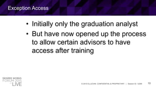 10© 2015 ELLUCIAN. CONFIDENTIAL & PROPRIETARY | Session ID: 12299
Exception Access
• Initially only the graduation analyst
• But have now opened up the process
to allow certain advisors to have
access after training
 