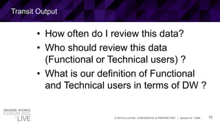 15© 2015 ELLUCIAN. CONFIDENTIAL & PROPRIETARY | Session ID: 12299
Transit Output
• How often do I review this data?
• Who should review this data
(Functional or Technical users) ?
• What is our definition of Functional
and Technical users in terms of DW ?
 