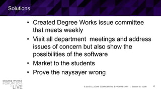 4© 2015 ELLUCIAN. CONFIDENTIAL & PROPRIETARY | Session ID: 12299
Solutions
• Created Degree Works issue committee
that meets weekly
• Visit all department meetings and address
issues of concern but also show the
possibilities of the software
• Market to the students
• Prove the naysayer wrong
 