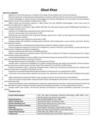 Ghazi Khan
EXECUTIVE SUMMARY
 Agile/Scrum Coach with experience in Software Technology, Financial, Retail and E-Commerce Industries.
 Extensive experience in developing and implementing a company’s software products and services and web development.
 Excellent knowledge of industry standard methodologies like Software Development Life Cycle (SDLC), Iterative Software
Development Life Cycle Process (Rational Unified Process –RUP).
 Highly trained and tremendous expertise in agile product life cycle (SCRUM) methodologies. Proven track record to
transform non-Agile teams to agile teams.
 Worked with SDLC: Scrum Master, Agile, DMAIC, RAD, BPR, ITIL, Information Engineering (IE), PMBOK Agile Tools (Rally, Jira
/ Green hopper, Confluence) etc.
 Experience to managed bugs using Rational Rose, JIRA and Clear Case
 Document various bugs in the conversations in JIRA
 Working with cross functional team to generate backlogs, capture them in JIRA, and work against the committed backlog
against the sprint delivery schedule
 Verify and review issues using Scrum and Kanban on JIRA.
 Creating complex JIRA workflows including project workflows, field configurations, screen schemes, permission schemes
and notification schemes.
 Extensive experience in developing and implementing a company’s software products and services.
 Project management experience includes client management, customer interaction, scope definition, project planning, and
change control, integration and release management.
 Experience working with PMO office and PMBOK guidelines.
 Skilled in Vision documents, Feasibility Studies, Scope Documents, Requests for Proposal and preparing end-user support
documentation and training materials.
 Creating Work Breakdown Structures (WBS), Project Schedules, Request for proposal (RFPs), Service level agreement (SLAs),
Operation level agreement (OLAs), and Project Timelines.
 Managed Risk Assessment, Risk Mitigation, Risk Log and Issue tracking.
 Excellent Skills in Performance Management to support strategic planning, goal setting, accountability, enhance decision-
making, and improve customer service and also Project Planning based on Cost Benefit and ROI analysis.
 Excellent presentation skills in preparing contingency plans, review logs, forecasting and planning work schedules with
excellent comfort level in using Microsoft Project, At-Task.
 Created and maintained Responsibility Assignment Matrix and Requirements Traceability Matrix (RTM).
 Functioned as the primary liaison between the business line, operations, and the technical areas throughout the project
cycle.
 Highly motivated team player with ability to lead, manage and work in all environments to meet deadlines.
 Quick Learner with strong problem solving skills (Risk analysis and Mitigation) and excellent in communication, presentation
and interpersonal skills.
 Seasoned professional, with outstanding client interaction, project planning, execution, monitoring and resource balancing
skills with ability to support multiple simultaneous application development projects in a matrix organizational structure.
 Strategic leader, team builder, and technical specialist contributing to corporate profitability, productivity, and service
delivery.
TECHNICAL SKILLS
Analysis Methodologies RUP, UML, Agile methodology, Waterfall methodology, CMM, SWOT, Cost-
Benefit Analysis, Risk Analysis, Gap Analysis.
Operating Systems Win 95/98/NT/2000/XP, Linux, UNIX
Defect Tracking Tools Rational Clear Quest, Test Director, JIRA
Business Modeling Tools Rational Rose, Microsoft Visio, Share Point
Requirement analysis and Mgmt. Rational Requisite, Test Director
Reporting Crystal Reports, MS Project, Power Builder, Actuate
Project Management Microsoft Project, Microsoft Office Suite, Rally, AtTask
Programming Language HTML, XML, SQL, ORACLE, DB2., Java
Testing Tools Rational Enterprise Suite, Test Director, Quick Test Pro
 