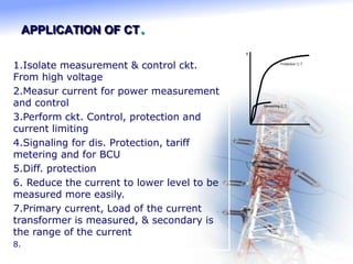 APPLICATION OF CT.
B
Protection C.T.
Measuring C.T.
1.Isolate measurement & control ckt.
From high voltage
2.Measur current for power measurement
and control
3.Perform ckt. Control, protection and
current limiting
4.Signaling for dis. Protection, tariff
metering and for BCU
5.Diff. protection
6. Reduce the current to lower level to be
measured more easily.
7.Primary current, Load of the current
transformer is measured, & secondary is
the range of the current
8.
 